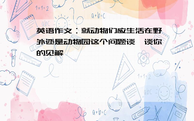 英语作文：就动物们应生活在野外还是动物园这个问题谈一谈你的见解