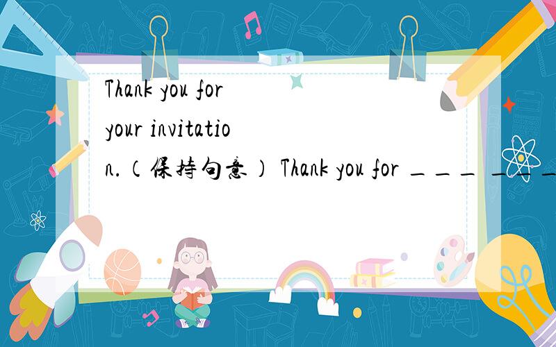 Thank you for your invitation.（保持句意） Thank you for ___ _____