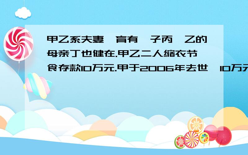 甲乙系夫妻,育有一子丙,乙的母亲丁也健在.甲乙二人缩衣节食存款10万元.甲于2006年去世,10万元未作分割,乙于200