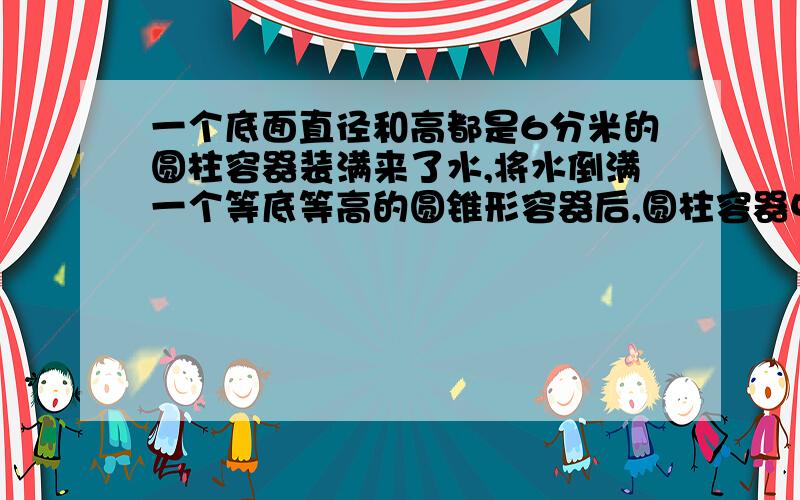 一个底面直径和高都是6分米的圆柱容器装满来了水,将水倒满一个等底等高的圆锥形容器后,圆柱容器中还剩水高（ ）分米