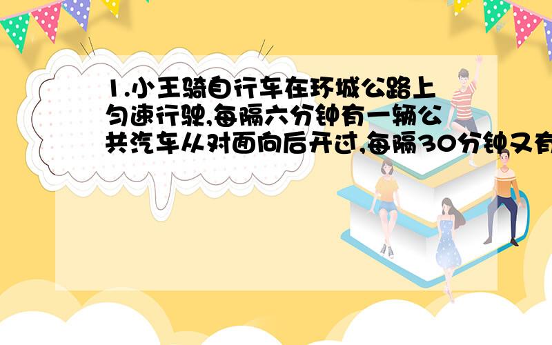 1.小王骑自行车在环城公路上匀速行驶,每隔六分钟有一辆公共汽车从对面向后开过,每隔30分钟又有一辆公共汽车从后面向前开过