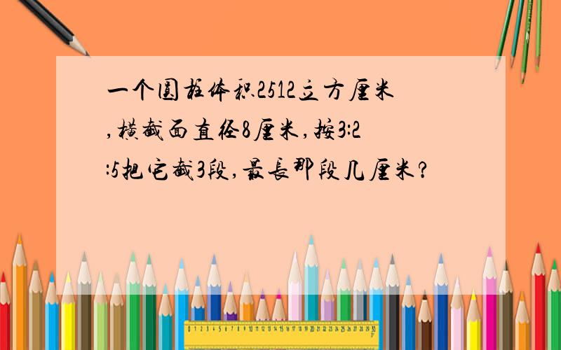 一个圆柱体积2512立方厘米,横截面直径8厘米,按3:2:5把它截3段,最长那段几厘米?