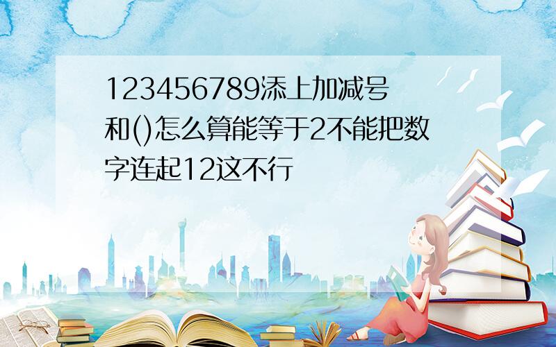 123456789添上加减号和()怎么算能等于2不能把数字连起12这不行