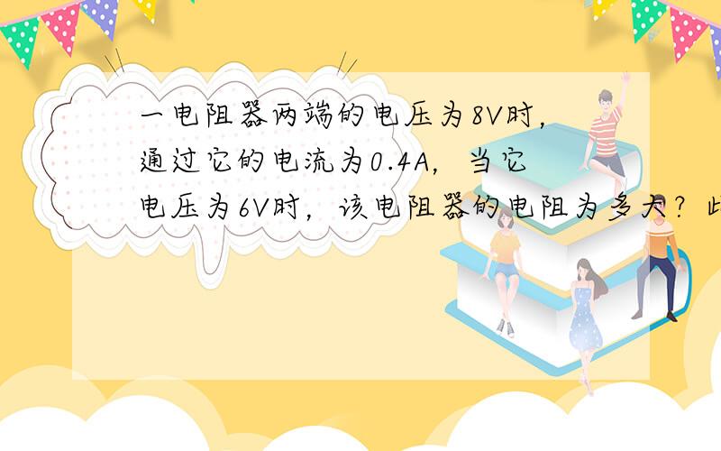 一电阻器两端的电压为8V时，通过它的电流为0.4A，当它电压为6V时，该电阻器的电阻为多大？此时通过它的电流为多少？（不