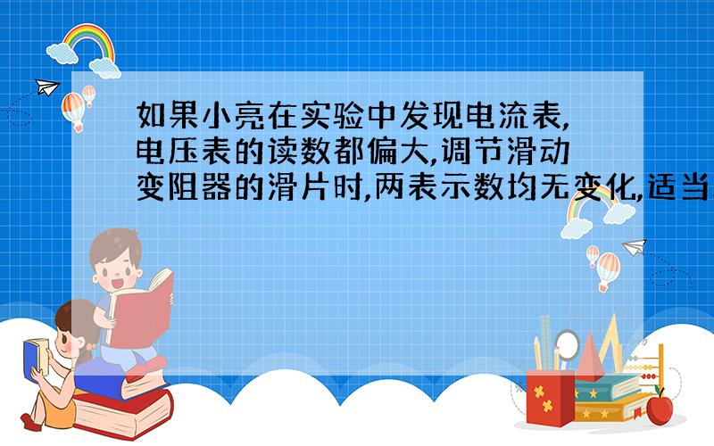 如果小亮在实验中发现电流表,电压表的读数都偏大,调节滑动变阻器的滑片时,两表示数均无变化,适当减小电源电压后,两表示数才