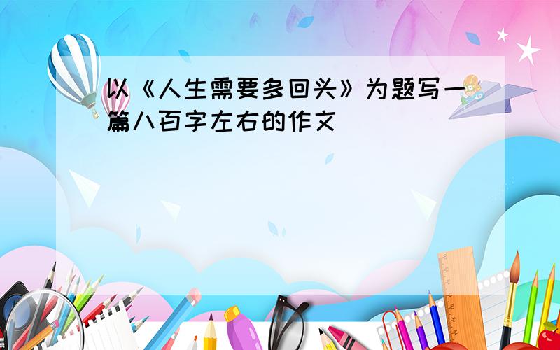 以《人生需要多回头》为题写一篇八百字左右的作文