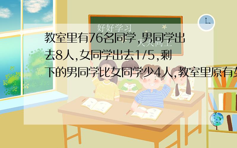 教室里有76名同学,男同学出去8人,女同学出去1/5,剩下的男同学比女同学少4人,教室里原有女同学多少人?（用算术解）