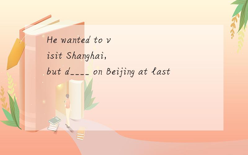 He wanted to visit Shanghai,but d____ on Beijing at last