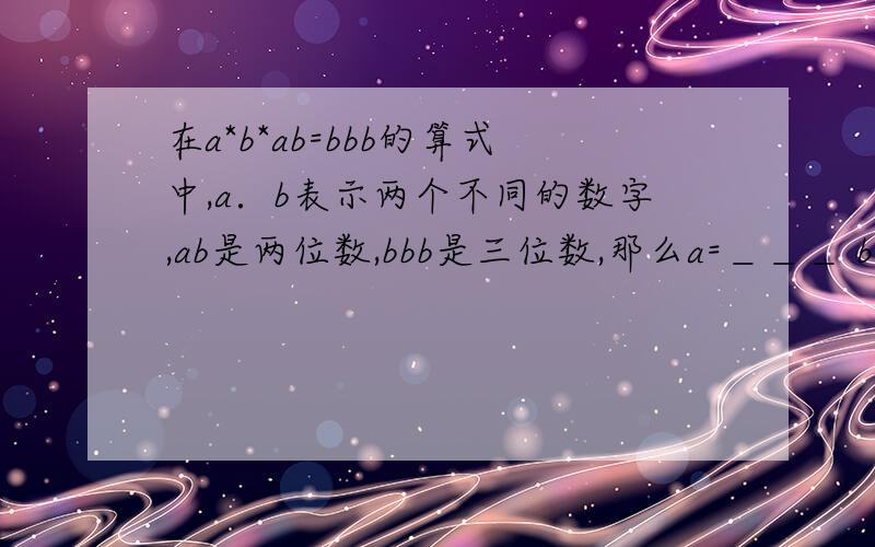 在a*b*ab=bbb的算式中,a．b表示两个不同的数字,ab是两位数,bbb是三位数,那么a=＿＿＿ b=＿＿＿．