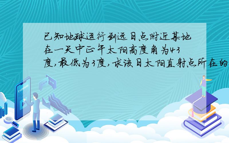 已知地球运行到远日点附近某地在一天中正午太阳高度角为43度,最低为3度,求该日太阳直射点所在的纬度?