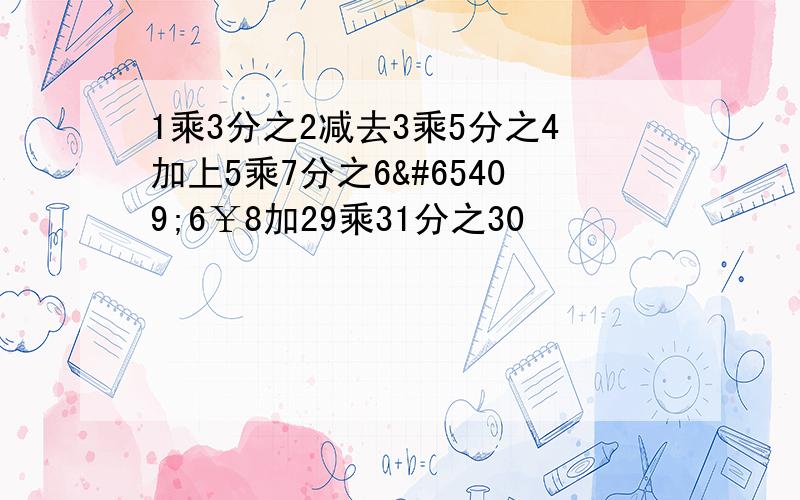 1乘3分之2减去3乘5分之4加上5乘7分之6ﾁ6￥8加29乘31分之30