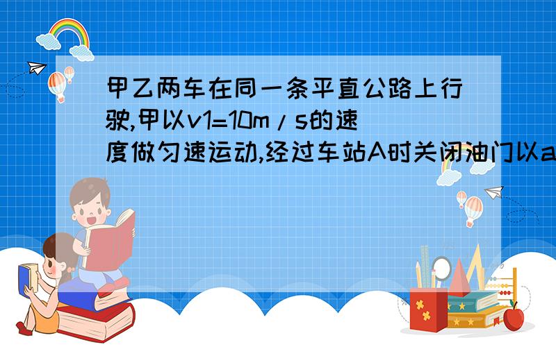 甲乙两车在同一条平直公路上行驶,甲以v1=10m/s的速度做匀速运动,经过车站A时关闭油门以a1=4m/s2的加速度