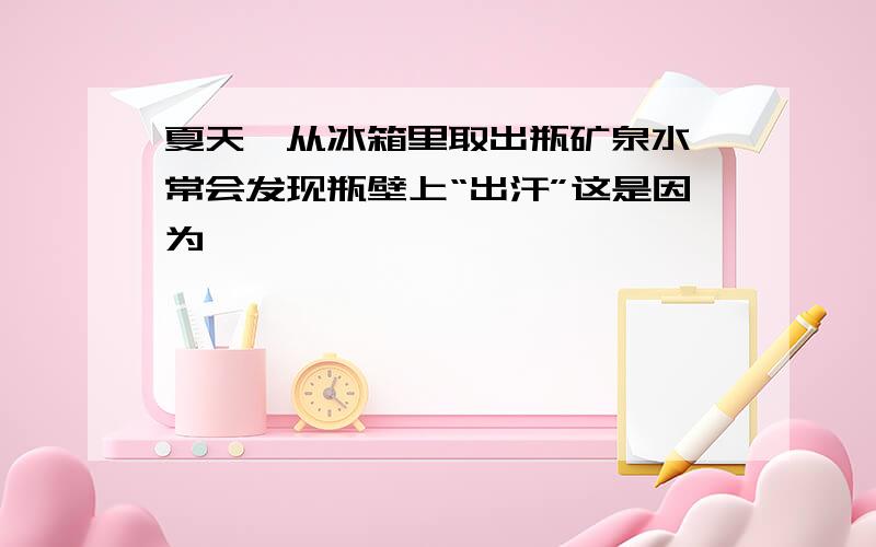 夏天,从冰箱里取出瓶矿泉水,常会发现瓶壁上“出汗”这是因为