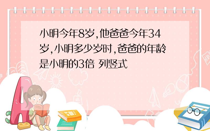 小明今年8岁,他爸爸今年34岁,小明多少岁时,爸爸的年龄是小明的3倍 列竖式