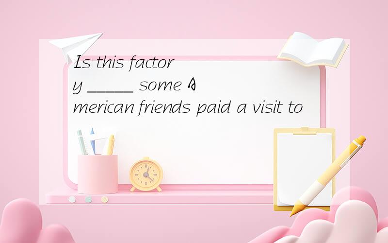 Is this factory _____ some American friends paid a visit to