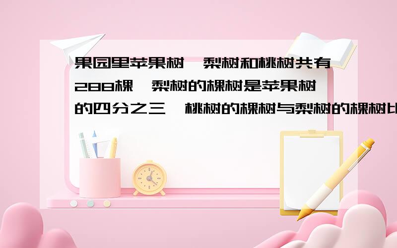 果园里苹果树,梨树和桃树共有288棵,梨树的棵树是苹果树的四分之三,桃树的棵树与梨树的棵树比