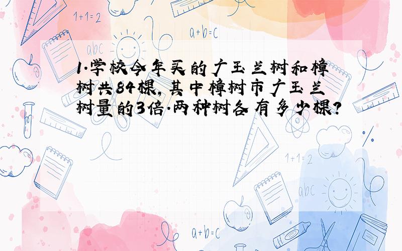 1.学校今年买的广玉兰树和樟树共84棵,其中樟树市广玉兰树量的3倍.两种树各有多少棵?