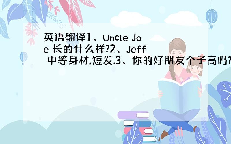 英语翻译1、Uncle Joe 长的什么样?2、Jeff 中等身材,短发.3、你的好朋友个子高吗?4、Aunt Sara