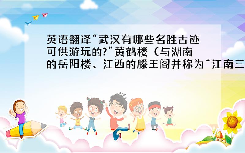 英语翻译“武汉有哪些名胜古迹可供游玩的?”黄鹤楼（与湖南的岳阳楼、江西的滕王阁并称为“江南三大名楼”）这两句话如何翻译