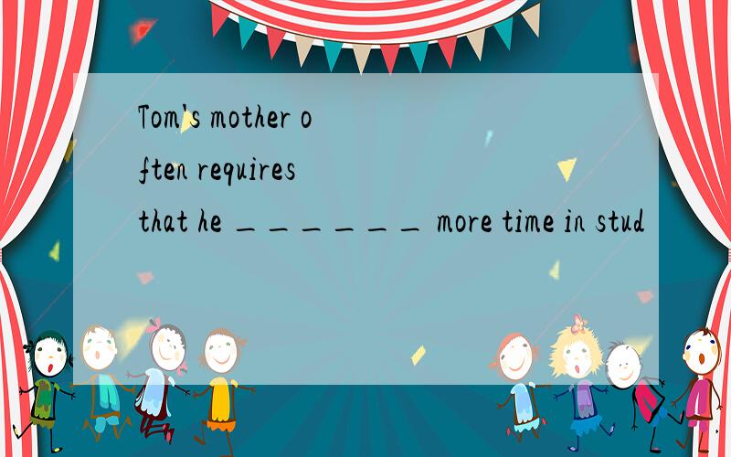 Tom's mother often requires that he ______ more time in stud