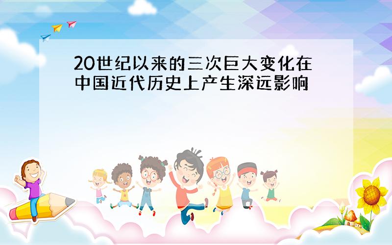 20世纪以来的三次巨大变化在中国近代历史上产生深远影响