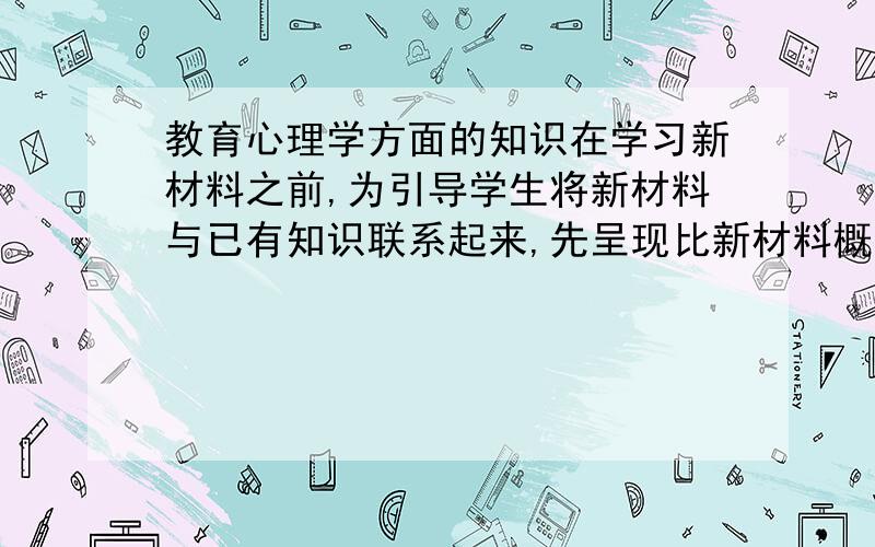 教育心理学方面的知识在学习新材料之前,为引导学生将新材料与已有知识联系起来,先呈现比新材料概括水平高的材料,这种材料被称