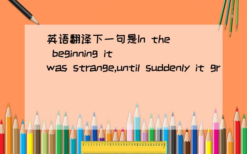 英语翻译下一句是In the beginning it was strange,until suddenly it gr