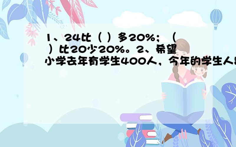 1、24比（ ）多20%；（ ）比20少20%。2、希望小学去年有学生400人，今年的学生人数比去年增加了100人，去年