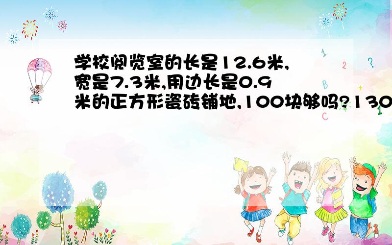 学校阅览室的长是12.6米,宽是7.3米,用边长是0.9米的正方形瓷砖铺地,100块够吗?130块呢?不考虑损耗.