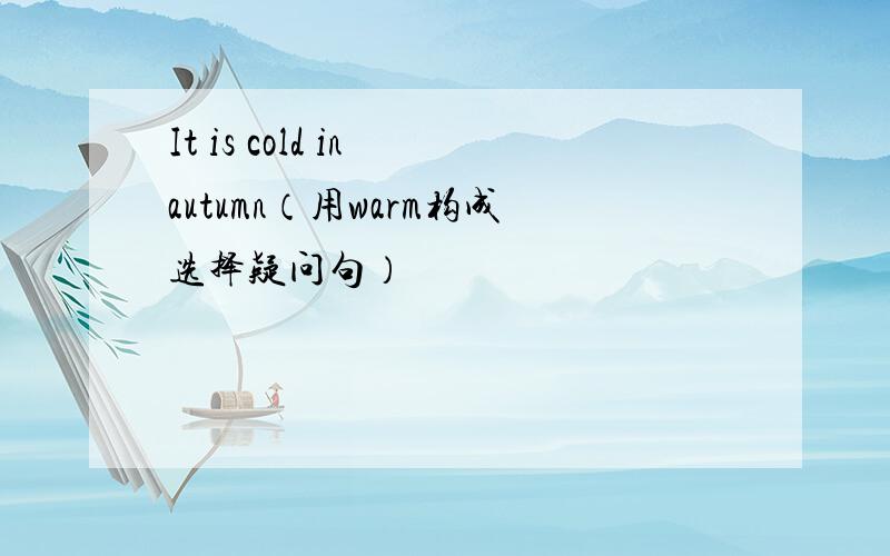 It is cold in autumn（用warm构成选择疑问句）