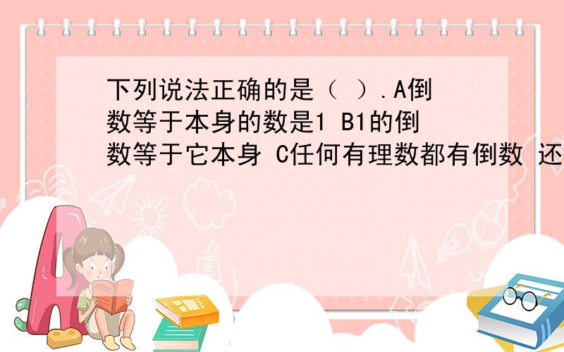 下列说法正确的是（ ）.A倒数等于本身的数是1 B1的倒数等于它本身 C任何有理数都有倒数 还有一个选项：