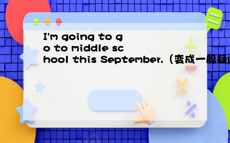 I'm going to go to middle school this September.（变成一般疑问句）