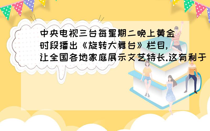 中央电视三台每星期二晚上黄金时段播出《旋转大舞台》栏目,让全国各地家庭展示文艺特长.这有利于（ ）