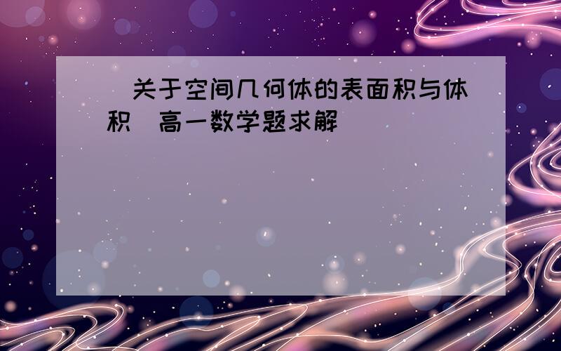 (关于空间几何体的表面积与体积)高一数学题求解