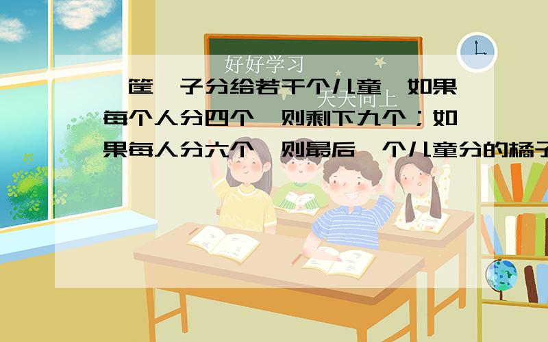 一筐桔子分给若干个儿童,如果每个人分四个,则剩下九个；如果每人分六个,则最后一个儿童分的橘子数量少于三个,问共有几个儿童