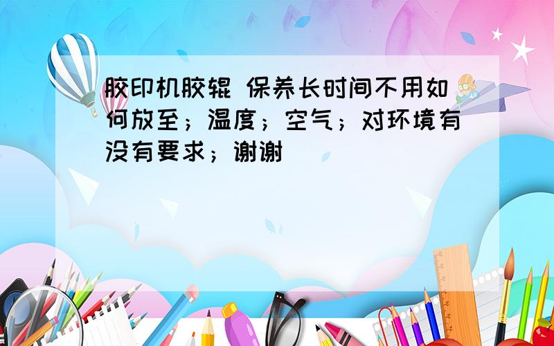 胶印机胶辊 保养长时间不用如何放至；温度；空气；对环境有没有要求；谢谢