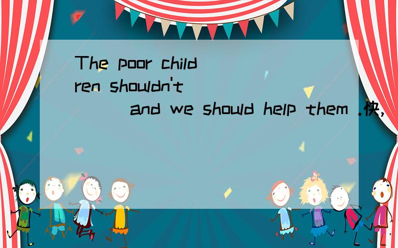 The poor children shouldn't ___and we should help them .快,