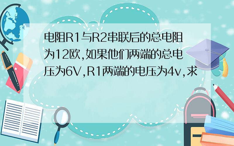 电阻R1与R2串联后的总电阻为12欧,如果他们两端的总电压为6V,R1两端的电压为4v,求