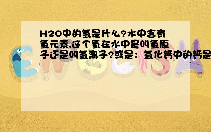 H2O中的氢是什么?水中含有氢元素,这个氢在水中是叫氢原子还是叫氢离子?或是：氧化钙中的钙是钙原子还是钙离子?