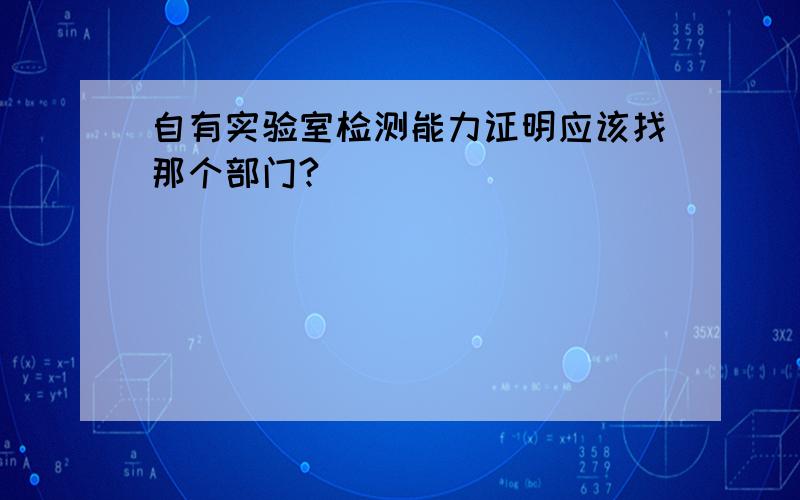 自有实验室检测能力证明应该找那个部门?