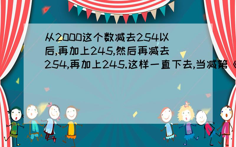 从2000这个数减去254以后,再加上245,然后再减去254,再加上245.这样一直下去,当减第《 》次时,得数恰好第