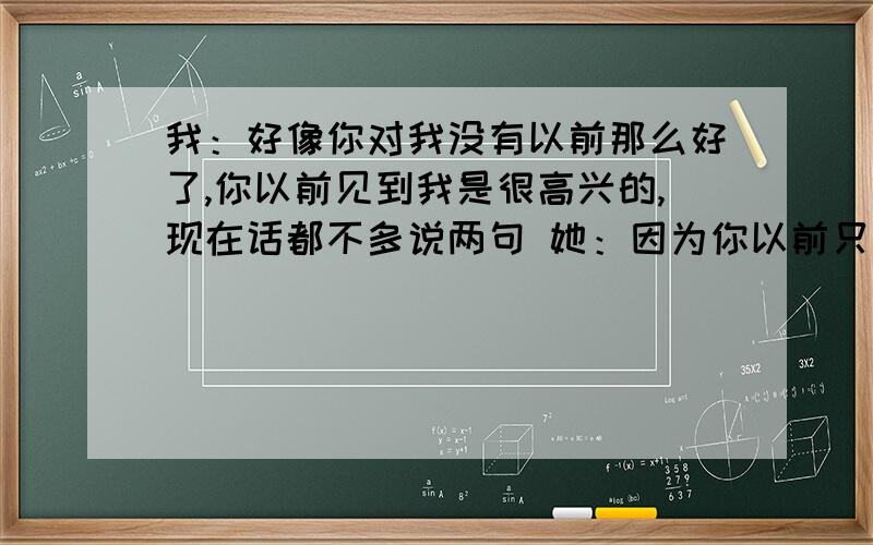 我：好像你对我没有以前那么好了,你以前见到我是很高兴的,现在话都不多说两句 她：因为你以前只当我地同