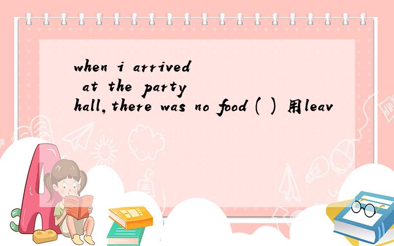 when i arrived at the party hall,there was no food ( ) 用leav