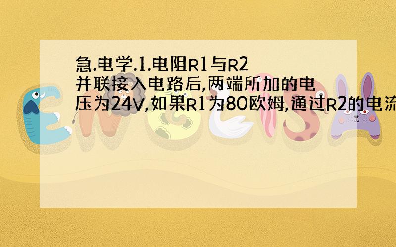 急.电学.1.电阻R1与R2并联接入电路后,两端所加的电压为24V,如果R1为80欧姆,通过R2的电流为0.2A,求R2