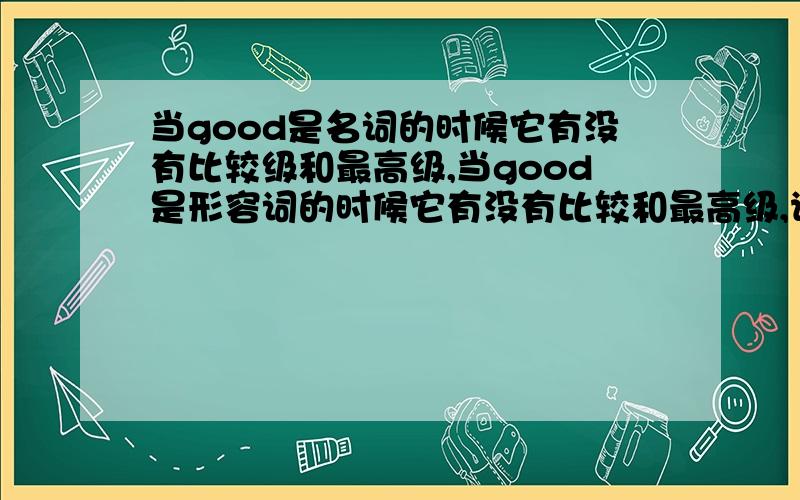 当good是名词的时候它有没有比较级和最高级,当good是形容词的时候它有没有比较和最高级,请大家分别举例