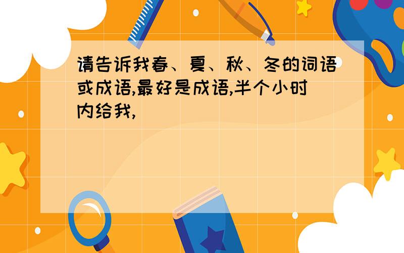 请告诉我春、夏、秋、冬的词语或成语,最好是成语,半个小时内给我,