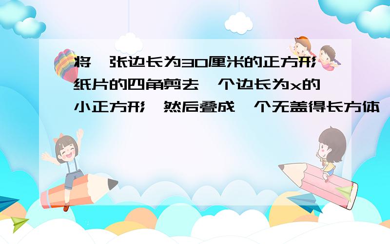 将一张边长为30厘米的正方形纸片的四角剪去一个边长为x的小正方形,然后叠成一个无盖得长方体,