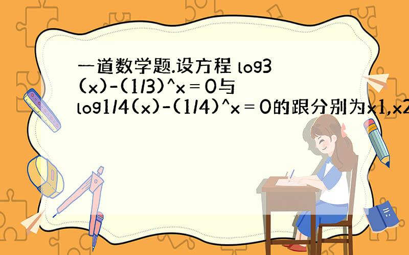 一道数学题.设方程 log3(x)-(1/3)^x＝0与log1/4(x)-(1/4)^x＝0的跟分别为x1,x2,则我