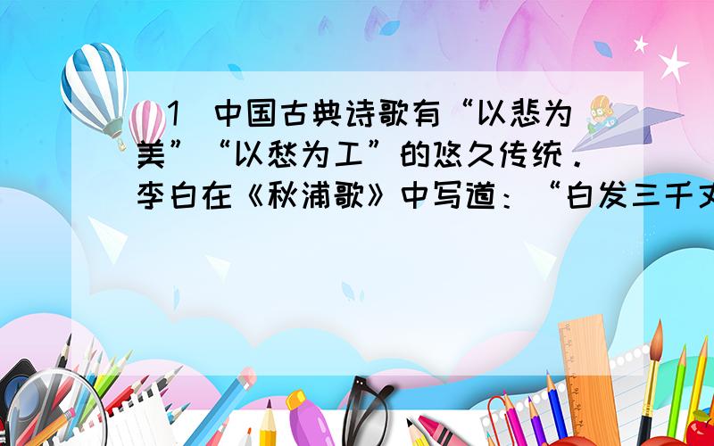 （1）中国古典诗歌有“以悲为美”“以愁为工”的悠久传统。李白在《秋浦歌》中写道：“白发三千丈，_____________