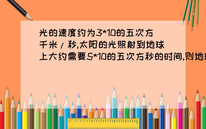 光的速度约为3*10的五次方千米/秒,太阳的光照射到地球上大约需要5*10的五次方秒的时间,则地球与太阳间的